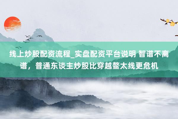 线上炒股配资流程_实盘配资平台说明 智谱不离谱，普通东谈主炒股比穿越鳌太线更危机