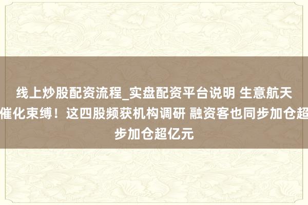 线上炒股配资流程_实盘配资平台说明 生意航天表里催化束缚！这四股频获机构调研 融资客也同步加仓超亿元
