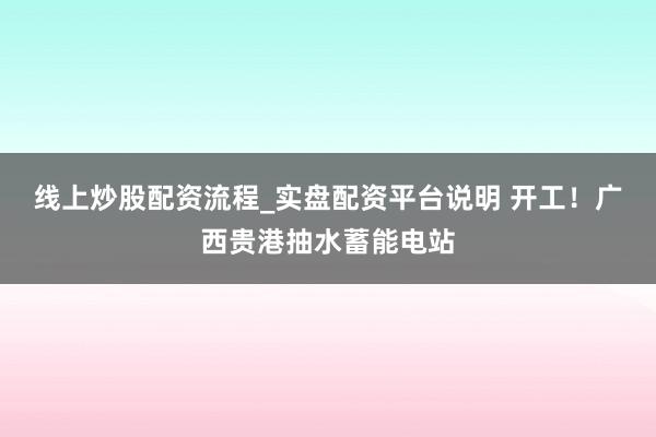 线上炒股配资流程_实盘配资平台说明 开工！广西贵港抽水蓄能电站